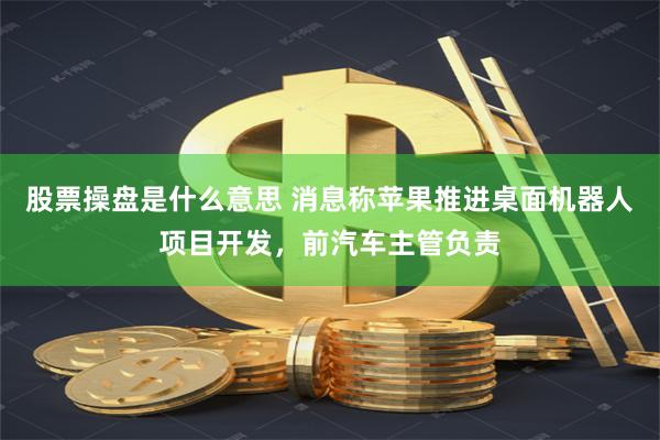 股票操盘是什么意思 消息称苹果推进桌面机器人项目开发，前汽车主管负责