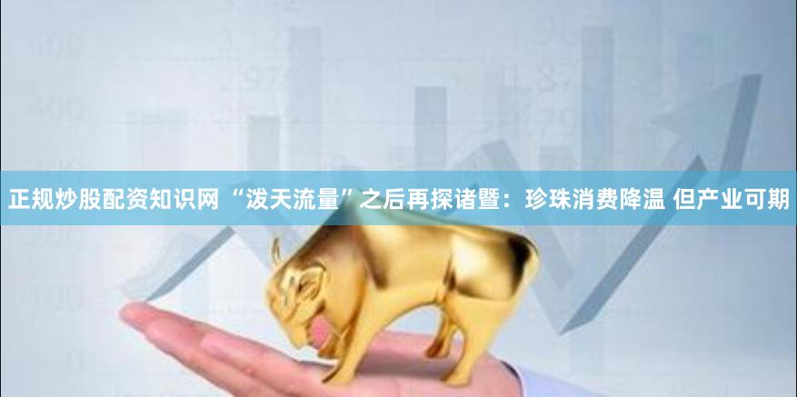 正规炒股配资知识网 “泼天流量”之后再探诸暨：珍珠消费降温 但产业可期