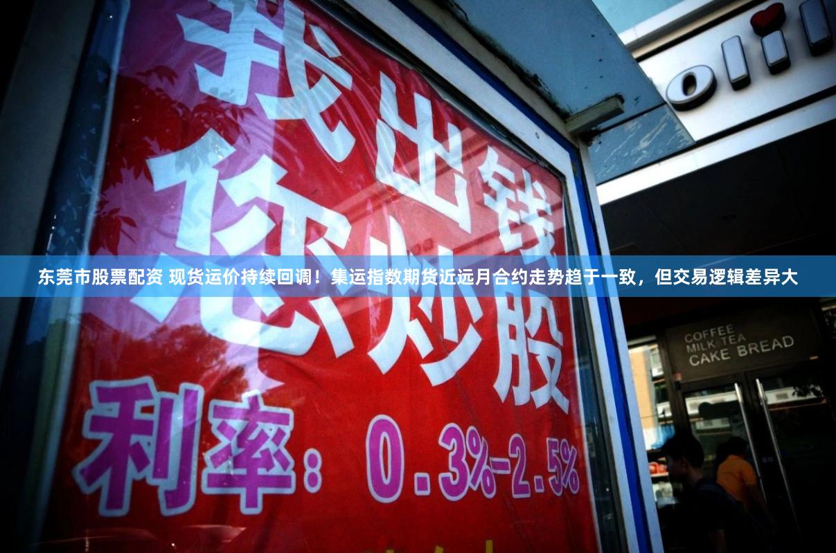 东莞市股票配资 现货运价持续回调！集运指数期货近远月合约走势趋于一致，但交易逻辑差异大