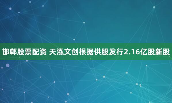 邯郸股票配资 天泓文创根据供股发行2.16亿股新股