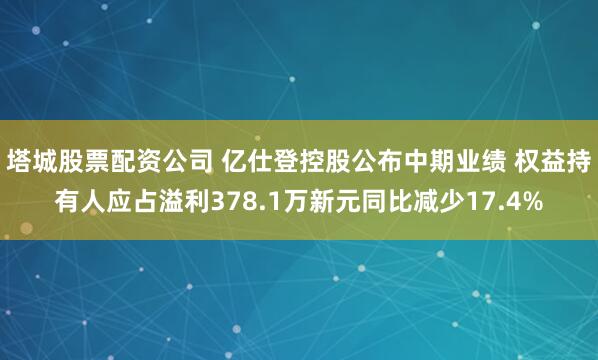 塔城股票配资公司 亿仕登控股公布中期业绩 权益持有人应占溢利378.1万新元同比减少17.4%