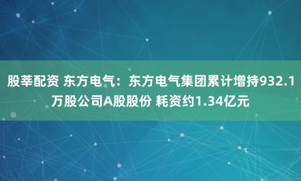 股莘配资 东方电气：东方电气集团累计增持932.1万股公司A股股份 耗资约1.34亿元