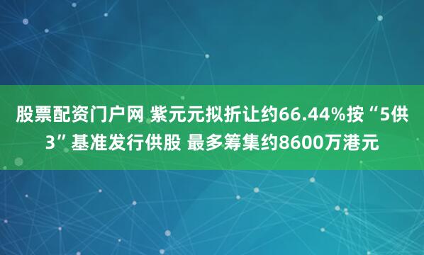 股票配资门户网 紫元元拟折让约66.44%按“5供3”基准发行供股 最多筹集约8600万港元