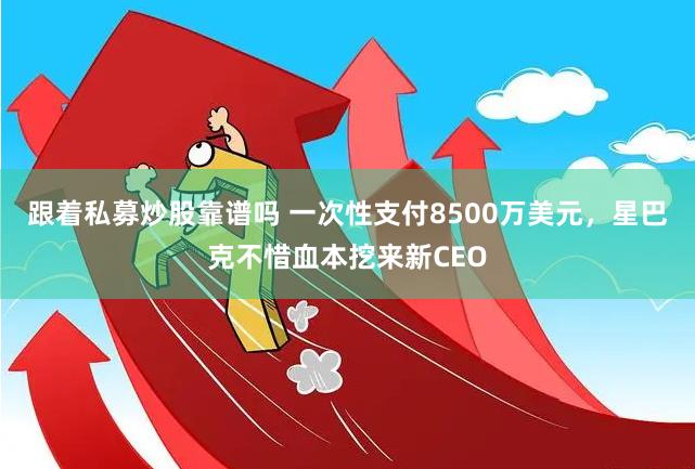 跟着私募炒股靠谱吗 一次性支付8500万美元，星巴克不惜血本挖来新CEO