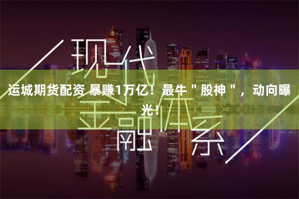 运城期货配资 暴赚1万亿！最牛＂股神＂，动向曝光！
