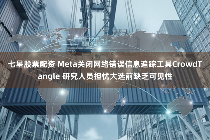 七星股票配资 Meta关闭网络错误信息追踪工具CrowdTangle 研究人员担忧大选前缺乏可见性