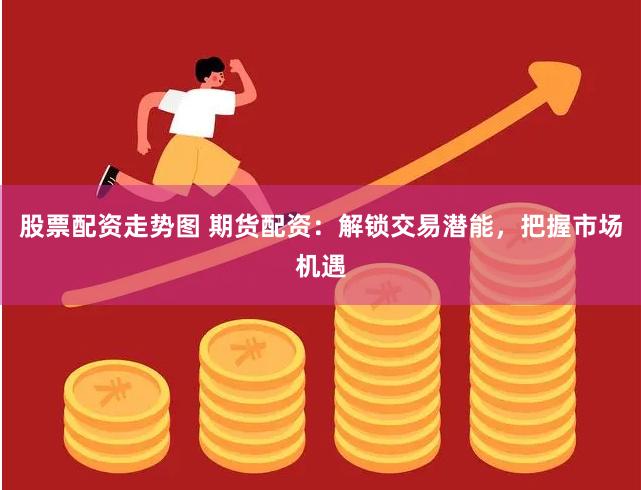 股票配资走势图 期货配资：解锁交易潜能，把握市场机遇