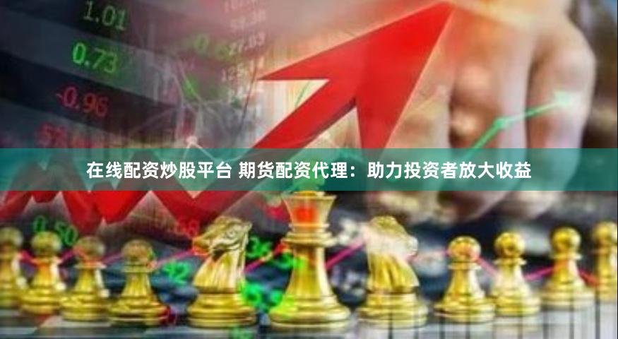 在线配资炒股平台 期货配资代理：助力投资者放大收益
