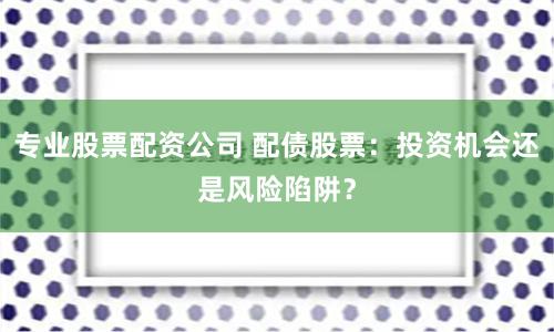 专业股票配资公司 配债股票：投资机会还是风险陷阱？