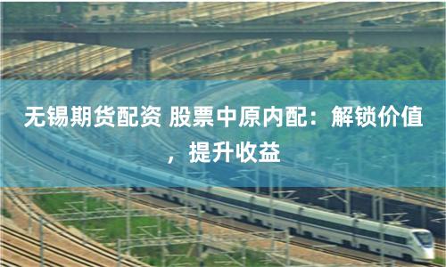 无锡期货配资 股票中原内配：解锁价值，提升收益