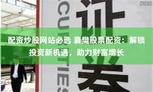 配资炒股网站必选 襄樊股票配资：解锁投资新机遇，助力财富增长