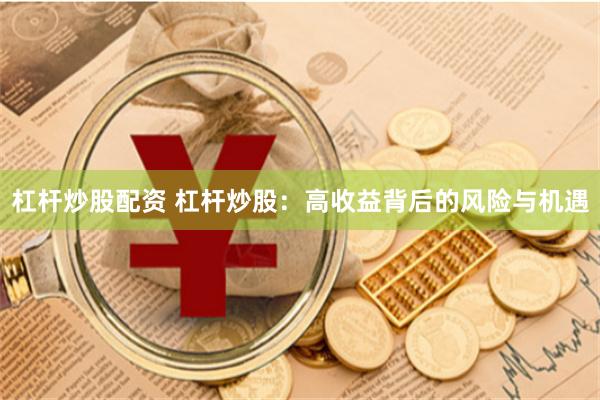 杠杆炒股配资 杠杆炒股：高收益背后的风险与机遇