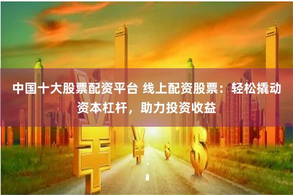 中国十大股票配资平台 线上配资股票：轻松撬动资本杠杆，助力投资收益