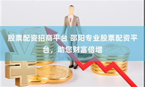股票配资招商平台 邵阳专业股票配资平台，助您财富倍增