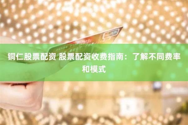 铜仁股票配资 股票配资收费指南：了解不同费率和模式