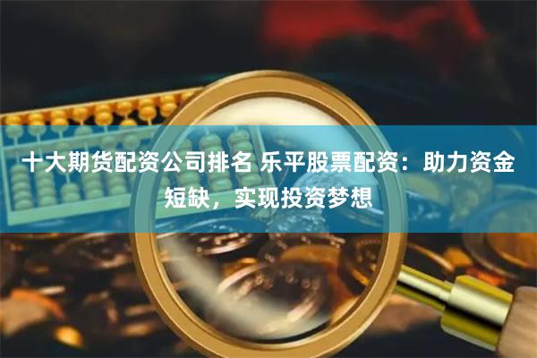 十大期货配资公司排名 乐平股票配资：助力资金短缺，实现投资梦想