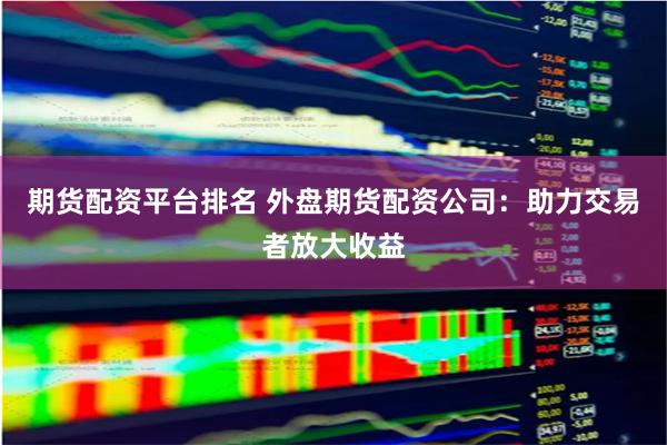 期货配资平台排名 外盘期货配资公司:助力交易者放大收益