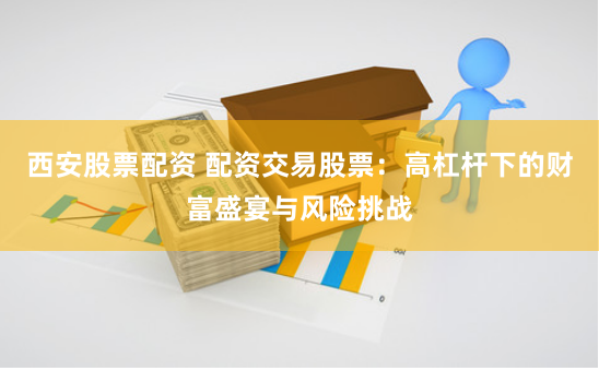 西安股票配资 配资交易股票:高杠杆下的财富盛宴与风险挑战
