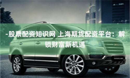 -股票配资知识网 上海期货配资平台：解锁财富新机遇