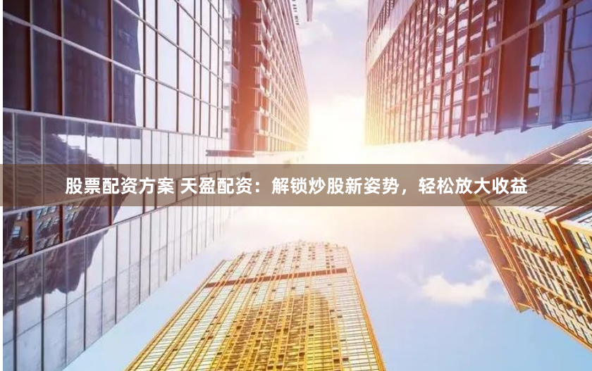 股票配资方案 天盈配资:解锁炒股新姿势,轻松放大收益